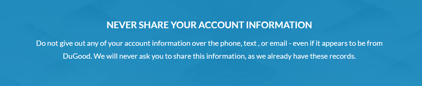 Never share your account information by phone, text, or email. DuGood will never ask for for this information, as we already have these records.