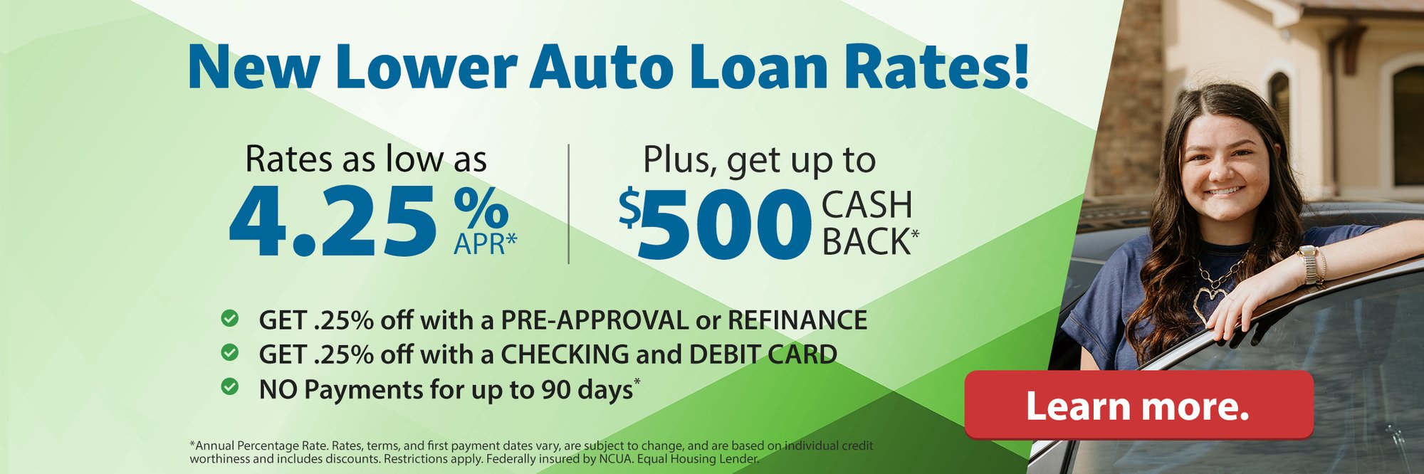 New lower auto loan rates! Rates as low as 4.25%APR* Plus, get up to $500 CASH BACK* Get .25% off with a pre-approval or refinance. get .25% off with a checking and debit card. No Payments for up to 90 days* *Annual Percentage Rate. Rates, terms, and first payment dates vary, are subject to change, and are based on individual credit worthiness and includes discounts. Restrictions apply. Federally insured by NCUA. Equal Housing Lender. Learn more.