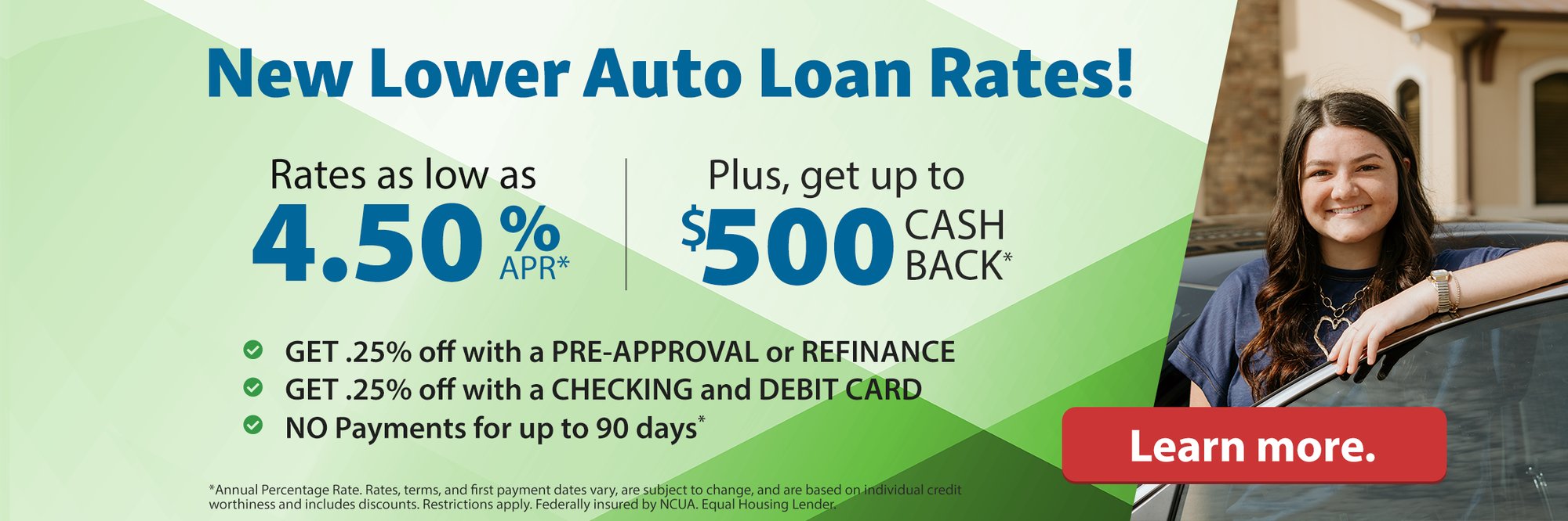 New lower auto loan rates! Rates as low as 4.50%APR* Plus, get up to $500 Cash Back* Get .25% off with a pre-approval or refinance. Get .25% off with a checking and debit card. NO payments for up to 90 days* Learn more. *Annual Percentage Rate. Rates, terms, and first payment dates vary, are subject to change, and are based on individual credit worthiness and includes discounts. Restrictions apply. Federally insured by NCUA. Equal Housing Lender.
