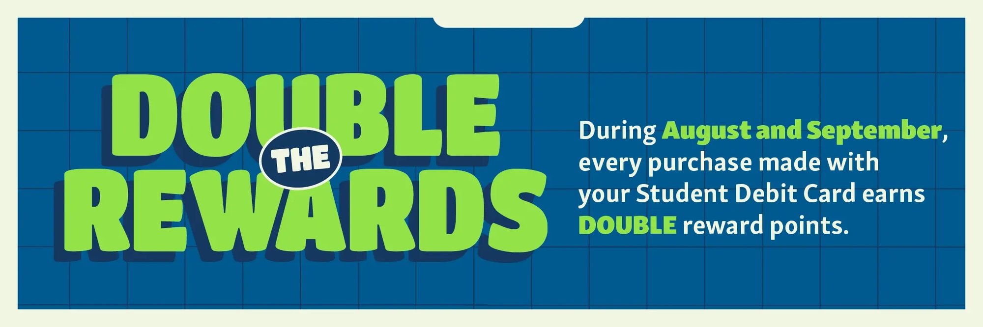 Double the rewards. During August and September, every ourchase mad with your student debit card earns double reward points