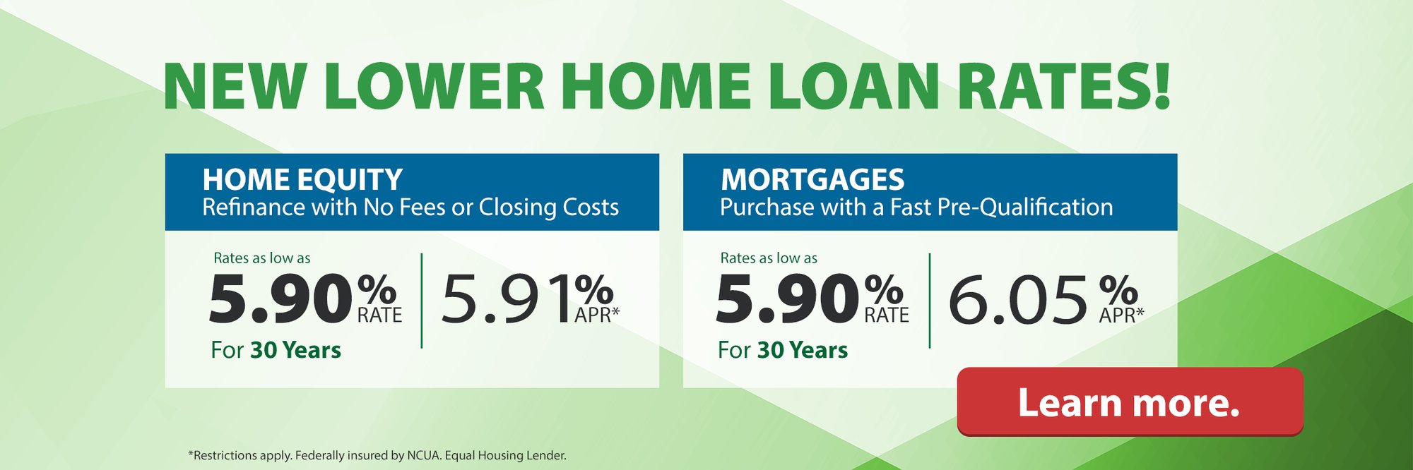 New lower home loan rates! Home Equity Refinance with No Fees or Closing Costs Rates as low as 5.60% | 5.91% APR* For 30 Years. Morgages Purchase with a Fast Pre-Qualification Rates as low as 5.90% Rate | 6.05% APR* for 30 Years. Learn more. *Restrictions apply. Federally insured by NCUA. Equal Housing Lender