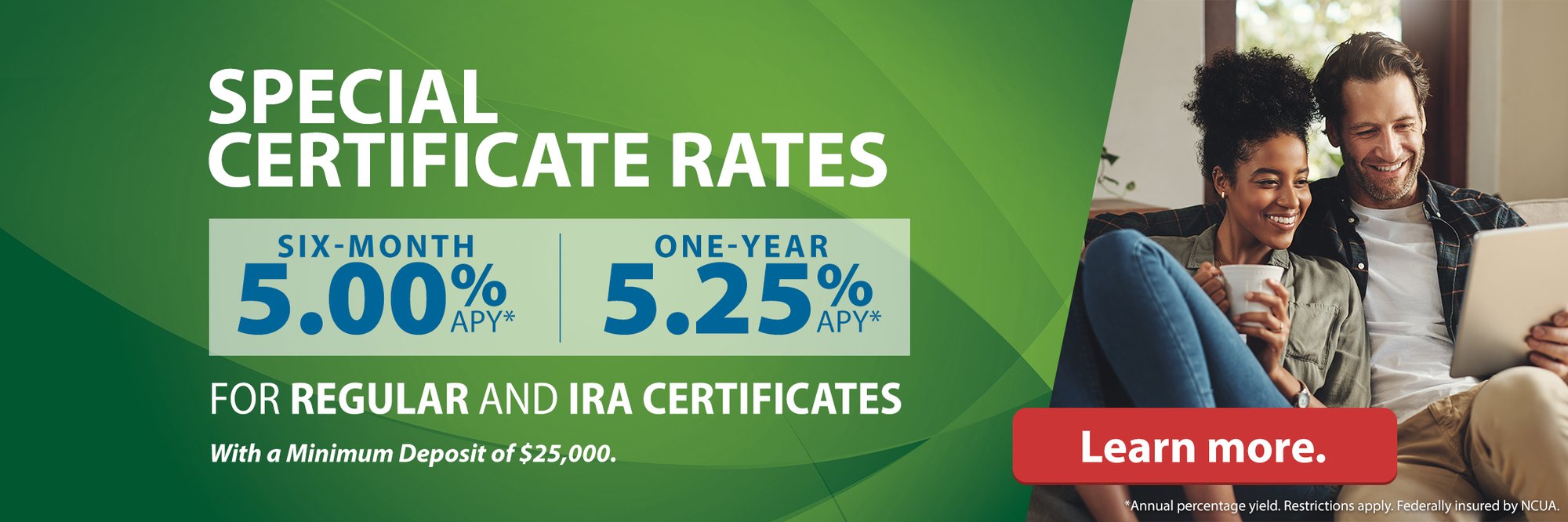 Special Certificate Rates Six-month 5.00% APY* One-year 5.25% APY* For Regular and IRA Certificates With a Minimum Deposit of $25,000. Learn more. (*Annual percentage yield. Restrictions apply. Federally insured by NCUA.)
