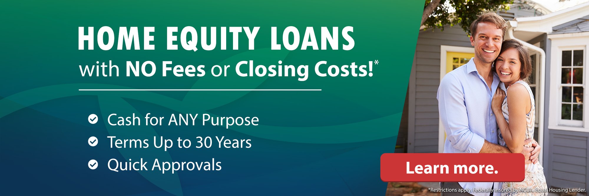 Home Equity Loans with NO Fees or Closing Costs!* Cash for ANY Purpose. Terms Up to 30 Years. Quick Approvals. Learn more. (*Restrictions apply. Federally insured by NCUA. Equal Housing Lender.)