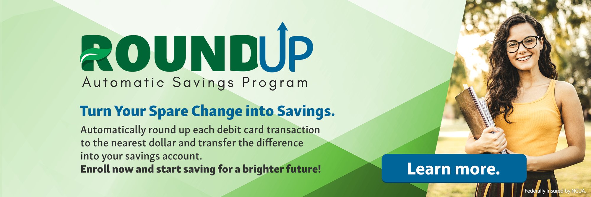 Round Up Automatic Savings Program. Turn Your Spare Change into Savings. Automatically round up each debit card transaction to the nearest dollar and transfer the difference into your savings account. Enroll now and start saving for a brighter future! Learn more. (Federally insured by NCUA.)
