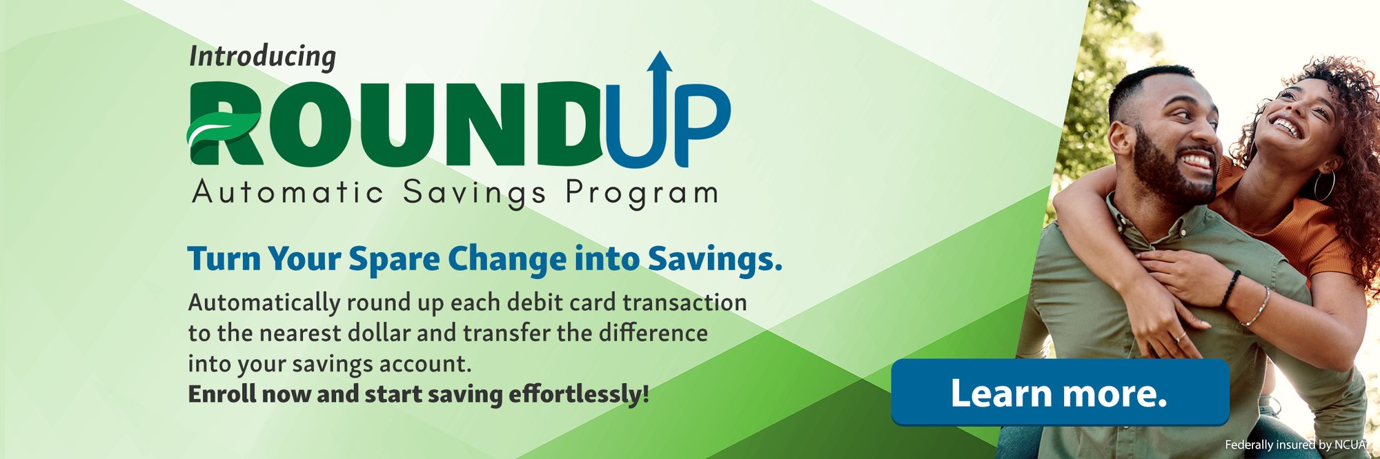 Introducing Round Up Automatic Savings Program. Turn Your Spare Change into Savings. Automatically round up each debit card transaction to the nearest dollar and transfer the difference into your savings account. Enroll now and start saving effortlessly! Learn More.