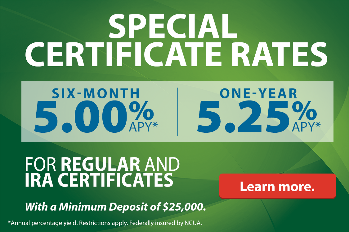 Special Certificate rates. Six-month 5.00% APY* One-year 5.25% APY* For regular and IRA certificates With a minimum depsoit of $25,000. *Annual percentage yield. Restrictions apply. Federally insured by NCUA.