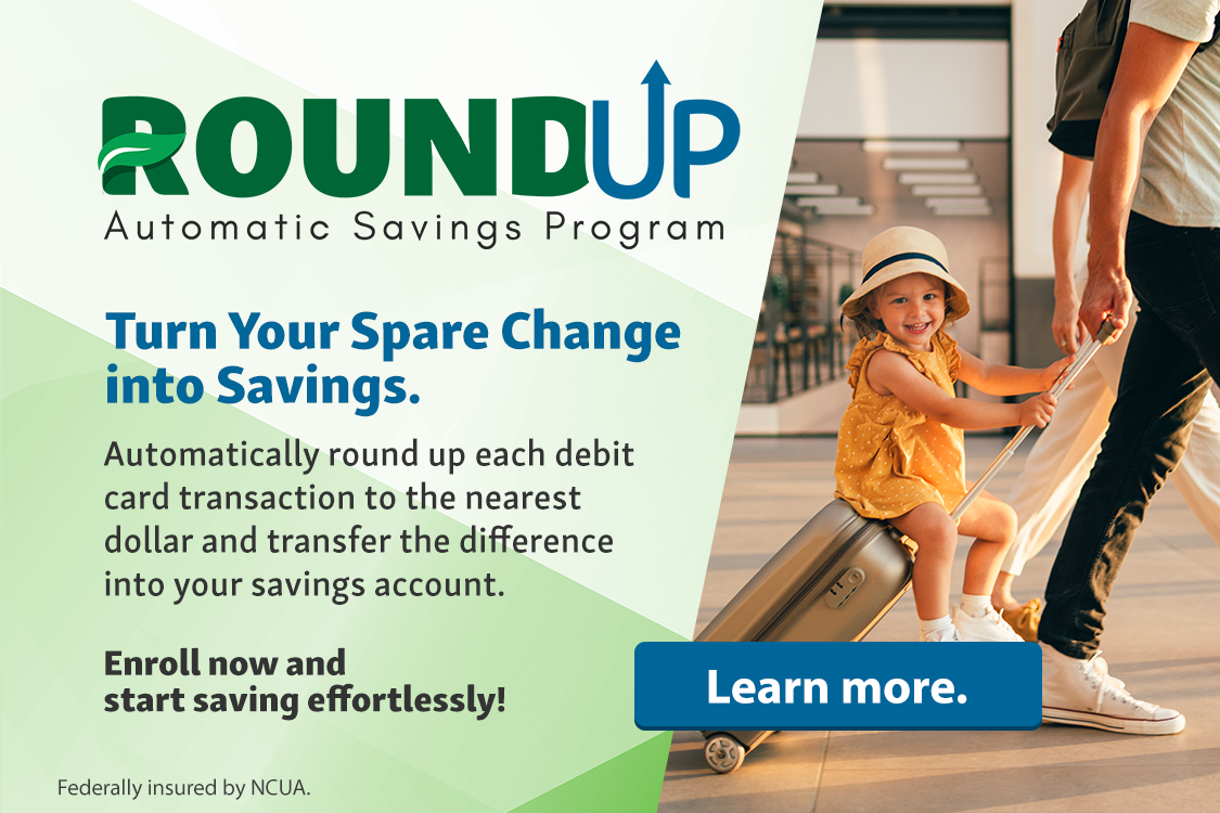 Round Up Automatic Savings Program. Turn your spare change into savings. Automatically round up each debit card transaction to the nearest dollar and transfer the difference into your savings account. Enroll now and start saving effortlessly! Federally insured by NCUA. Learn more.